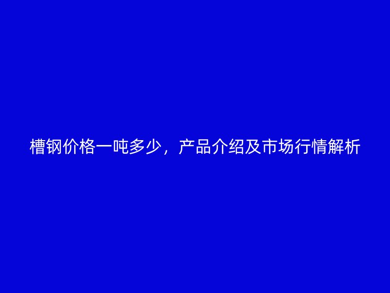 槽鋼價格一噸多少，產品介紹及市場行情解析