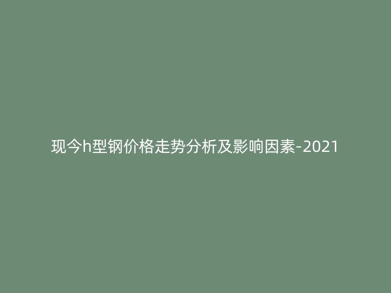 現(xiàn)今h型鋼價(jià)格走勢分析及影響因素-2021