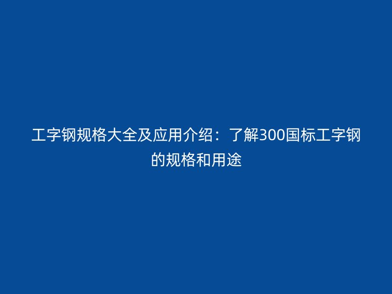 工字鋼規(guī)格大全及應(yīng)用介紹：了解300國(guó)標(biāo)工字鋼的規(guī)格和用途