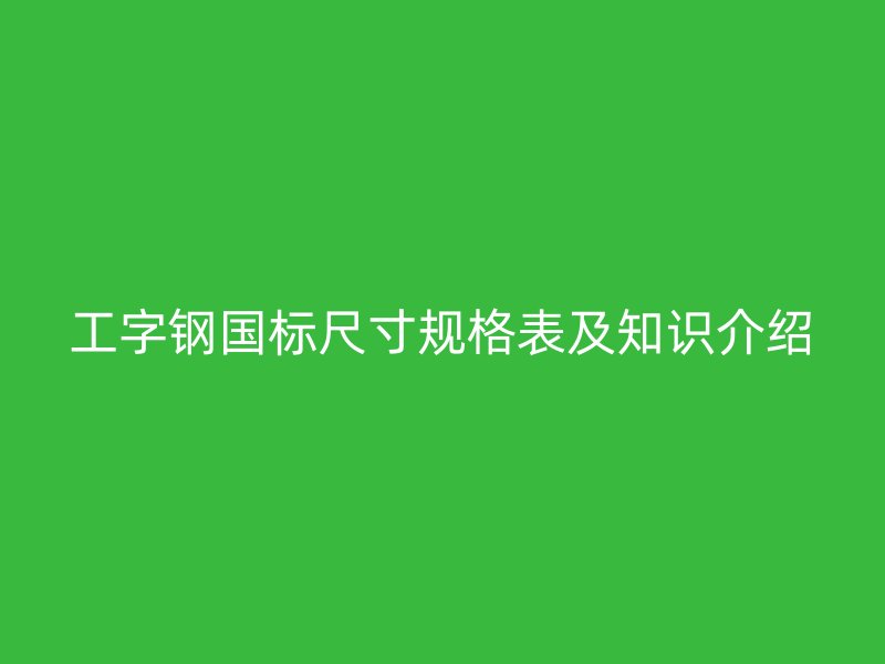 工字鋼國標尺寸規(guī)格表及知識介紹