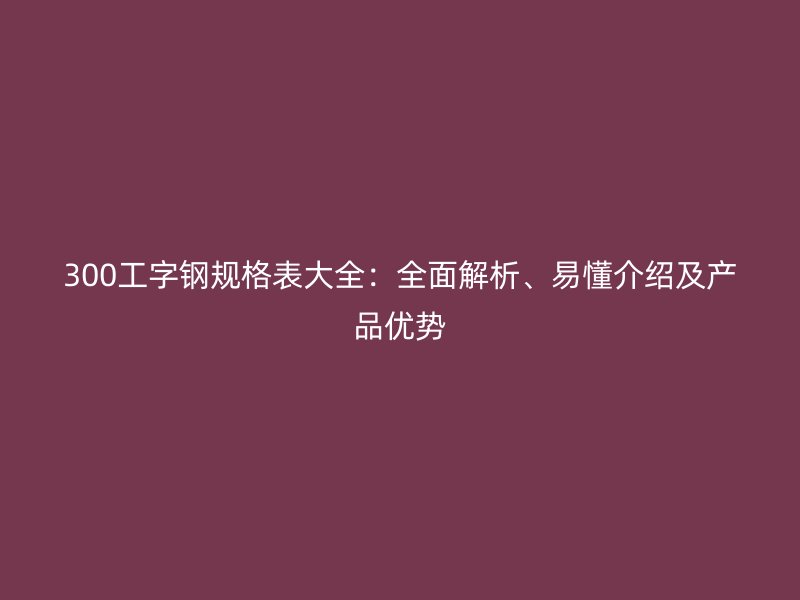 300工字鋼規(guī)格表大全：全面解析、易懂介紹及產品優(yōu)勢