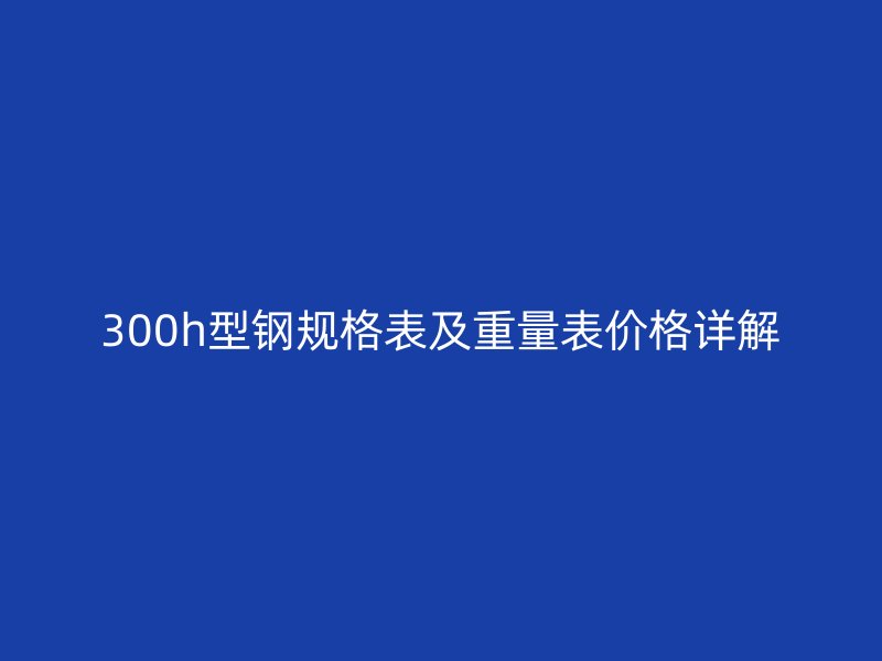300h型鋼規(guī)格表及重量表價格詳解