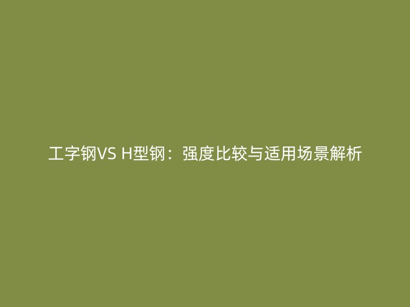 工字鋼VS H型鋼:強(qiáng)度比較與適用場景解析