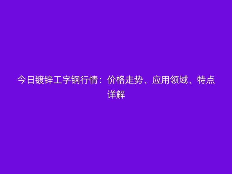 今日鍍鋅工字鋼行情：價格走勢、應用領域、特點詳解
