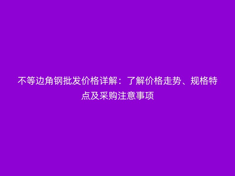 不等邊角鋼批發(fā)價格詳解：了解價格走勢、規(guī)格特點及采購注意事項