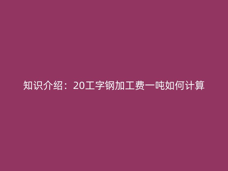 知識介紹：20工字鋼加工費一噸如何計算