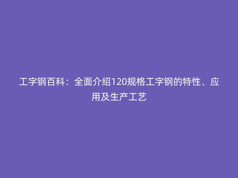 工字鋼百科：全面介紹120規(guī)格工字鋼的特性、應(yīng)用及生產(chǎn)工藝
