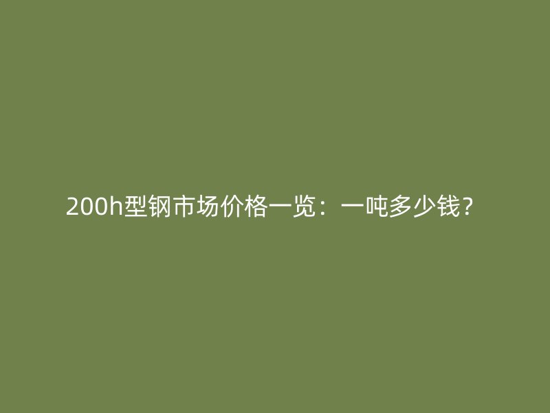 200h型鋼市場價格一覽：一噸多少錢？