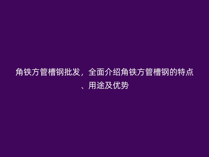 角鐵方管槽鋼批發(fā)，全面介紹角鐵方管槽鋼的特點、用途及優(yōu)勢