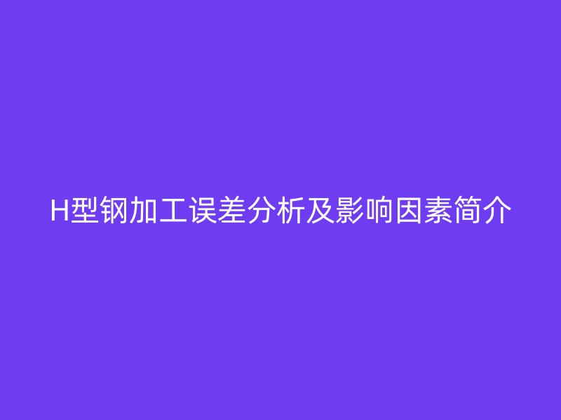 H型鋼加工誤差分析及影響因素簡介
