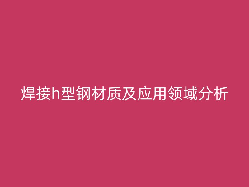 焊接h型鋼材質(zhì)及應用領域分析