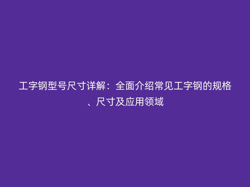 工字鋼型號尺寸詳解：全面介紹常見工字鋼的規(guī)格、尺寸及應(yīng)用領(lǐng)域