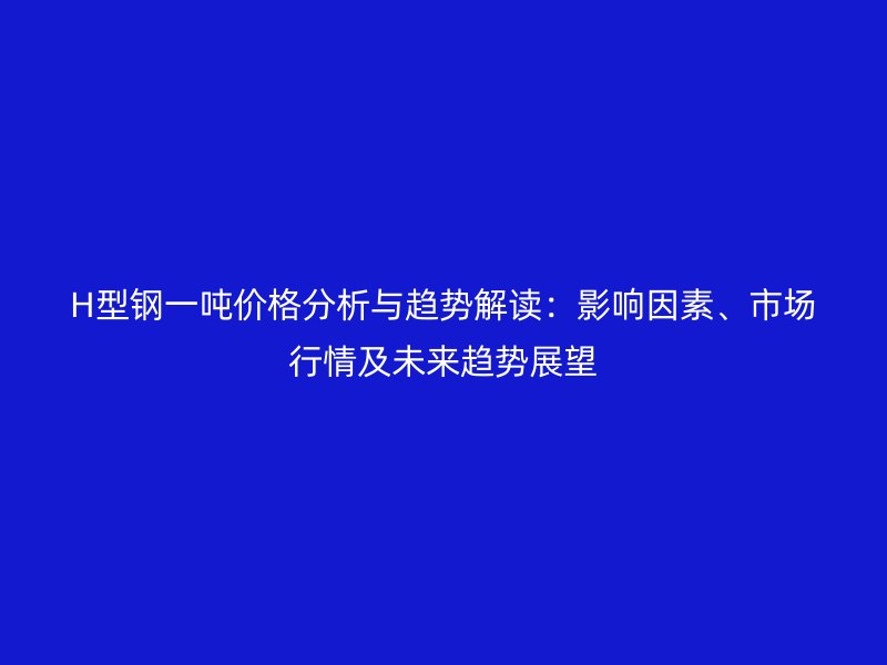 H型鋼一噸價格分析與趨勢解讀:影響因素、市場行情及未來趨勢展望