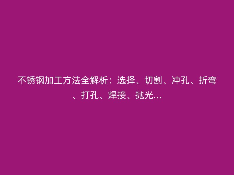 不銹鋼加工方法全解析：選擇、切割、沖孔、折彎、打孔、焊接、拋光...
