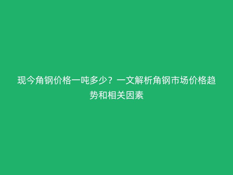 現(xiàn)今角鋼價格一噸多少？一文解析角鋼市場價格趨勢和相關(guān)因素