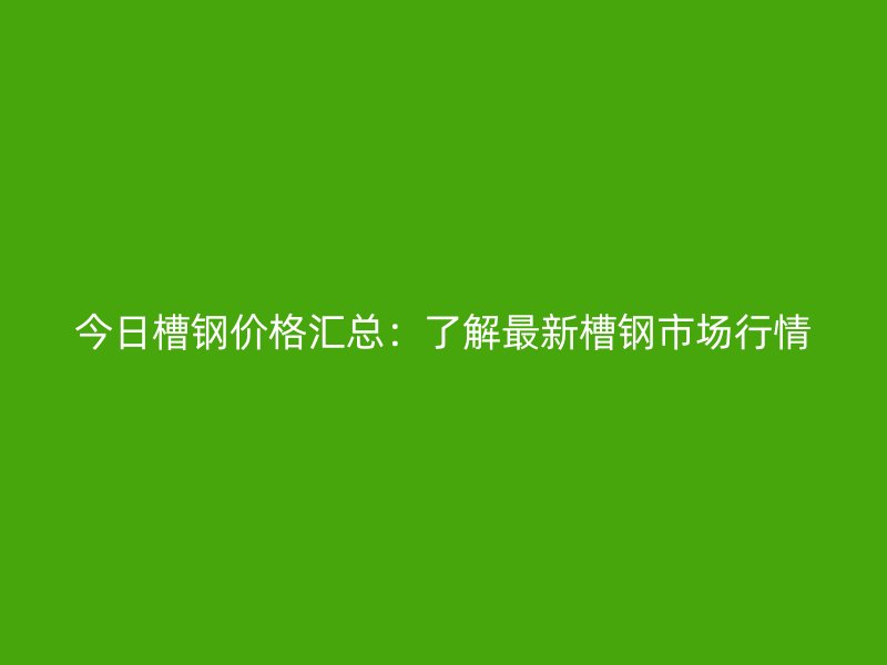 今日槽鋼價(jià)格匯總：了解最新槽鋼市場行情