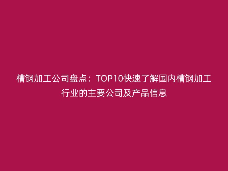 槽鋼加工公司盤點(diǎn)：TOP10快速了解國內(nèi)槽鋼加工行業(yè)的主要公司及產(chǎn)品信息