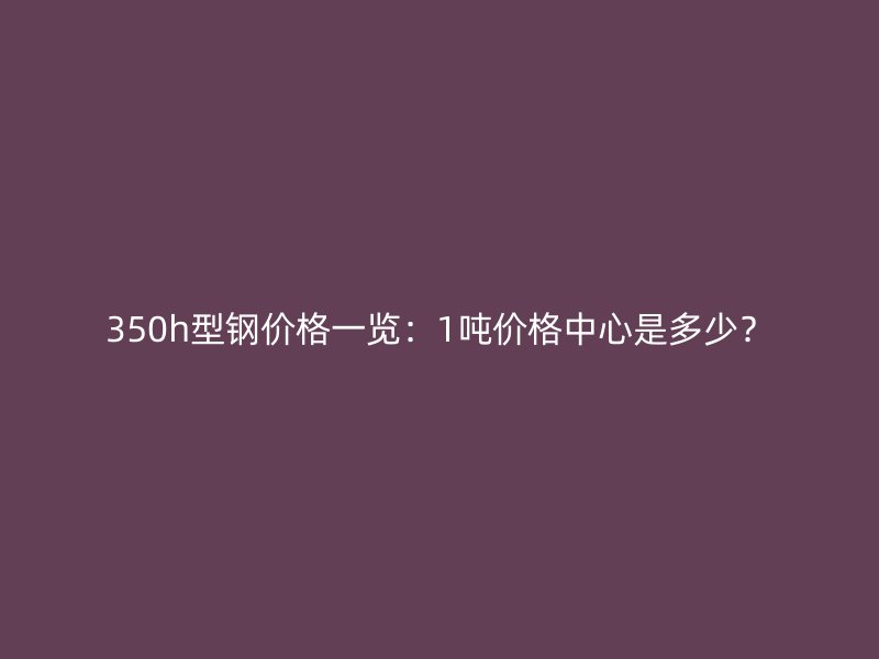 350h型鋼價格一覽：1噸價格中心是多少？