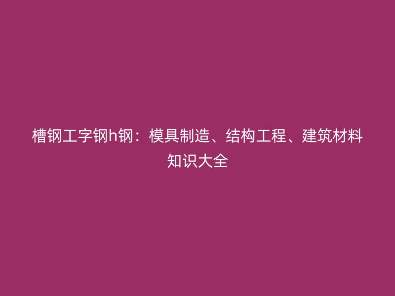 槽鋼工字鋼h鋼：模具制造、結(jié)構(gòu)工程、建筑材料知識(shí)大全