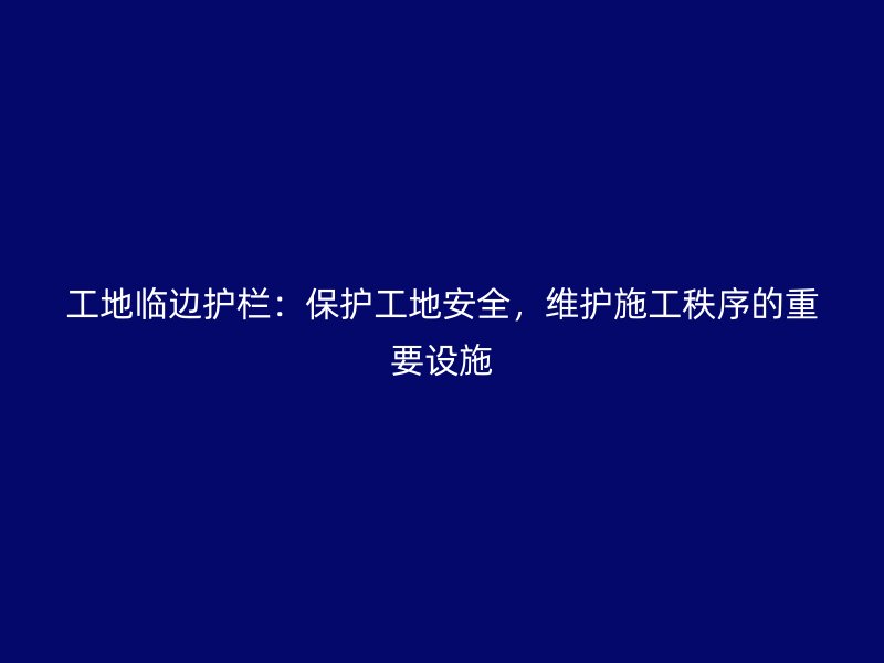 工地臨邊護欄：保護工地安全，維護施工秩序的重要設施