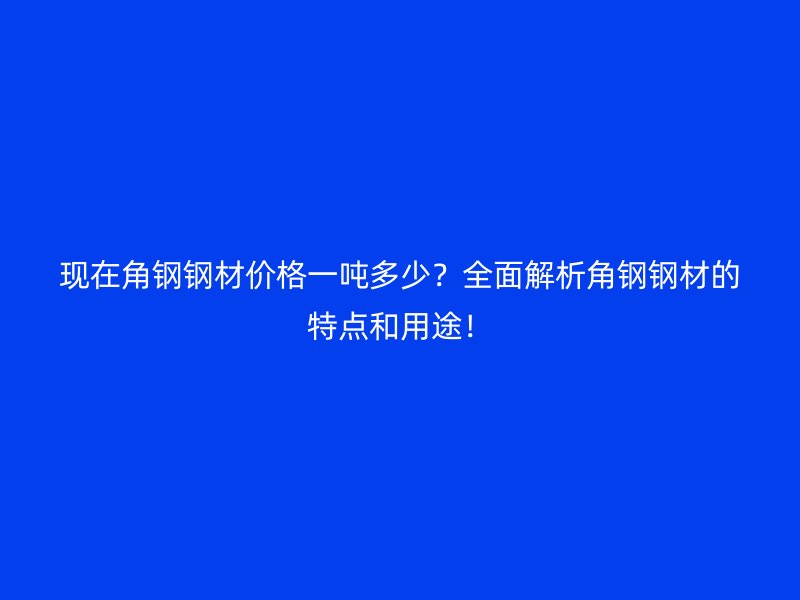 現(xiàn)在角鋼鋼材價格一噸多少？全面解析角鋼鋼材的特點和用途！