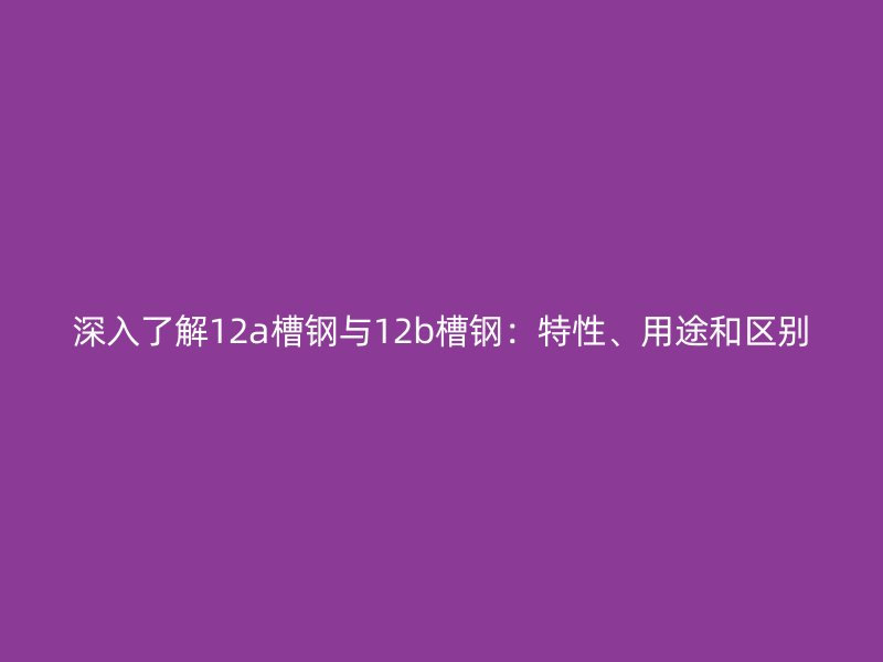 深入了解12a槽鋼與12b槽鋼：特性、用途和區(qū)別