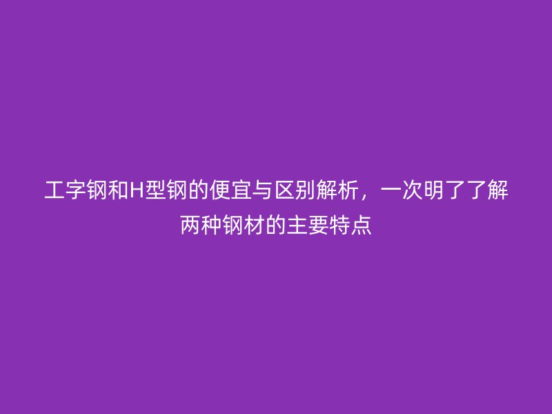 工字鋼和H型鋼的便宜與區(qū)別解析，一次明了了解兩種鋼材的主要特點(diǎn)