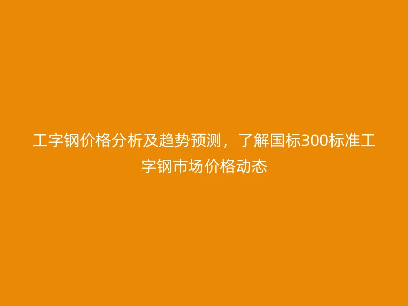 工字鋼價格分析及趨勢預測，了解國標300標準工字鋼市場價格動態(tài)