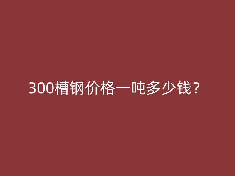 300槽鋼價格一噸多少錢？