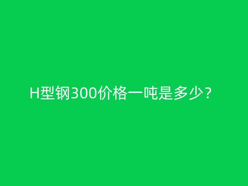 H型鋼300價格一噸是多少？