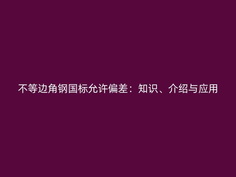 不等邊角鋼國標允許偏差：知識、介紹與應(yīng)用