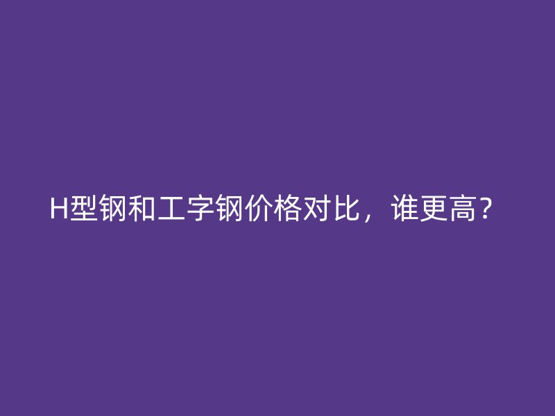 H型鋼和工字鋼價格對比，誰更高？