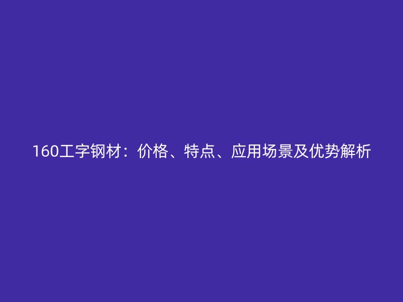 160工字鋼材：價格、特點、應用場景及優(yōu)勢解析