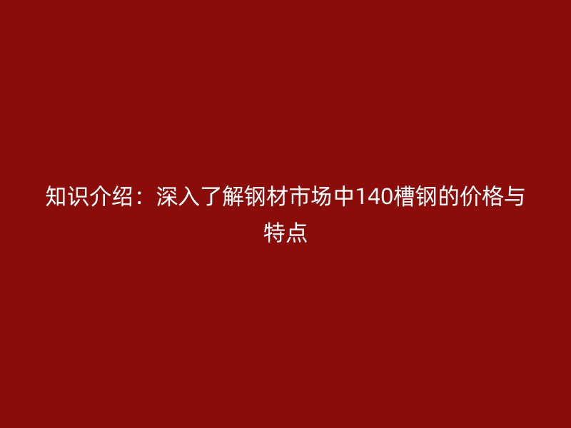 知識(shí)介紹:深入了解鋼材市場(chǎng)中140槽鋼的價(jià)格與特點(diǎn)