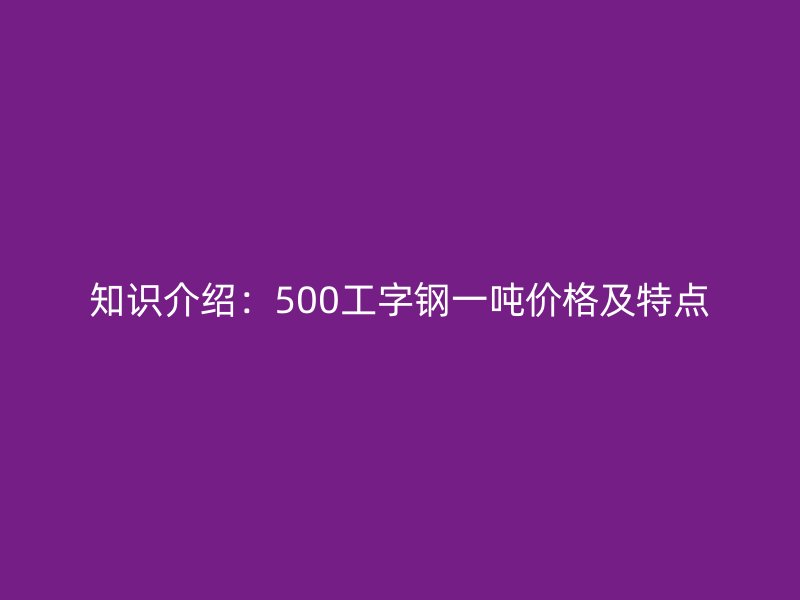 知識(shí)介紹:500工字鋼一噸價(jià)格及特點(diǎn)