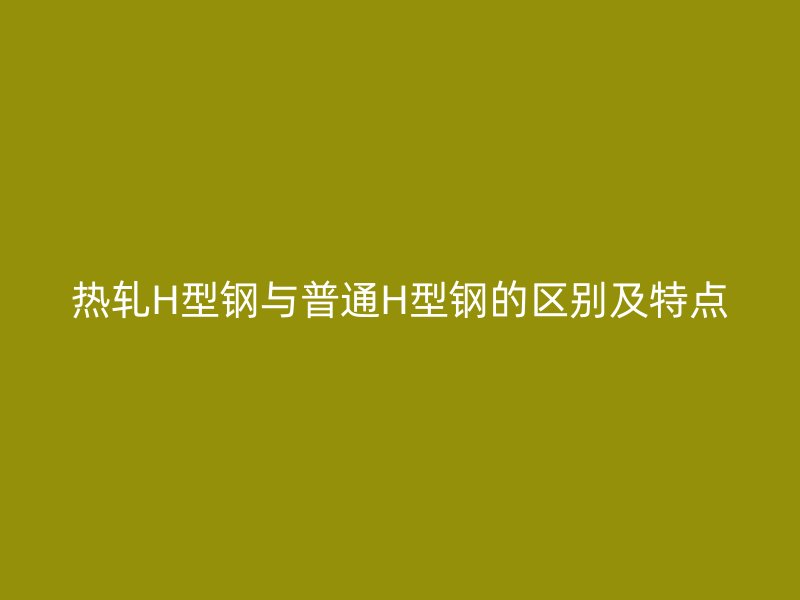 熱軋H型鋼與普通H型鋼的區(qū)別及特點(diǎn)