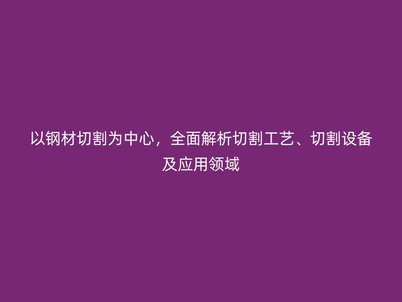 以鋼材切割為中心，全面解析切割工藝、切割設(shè)備及應(yīng)用領(lǐng)域