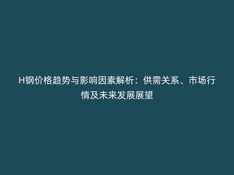 H鋼價格趨勢與影響因素解析：供需關系、市場行情及未來發(fā)展展望